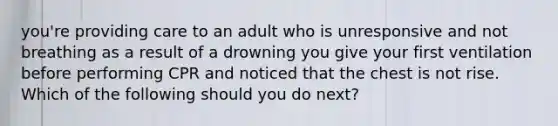 you're providing care to an adult who is unresponsive and not breathing as a result of a drowning you give your first ventilation before performing CPR and noticed that the chest is not rise. Which of the following should you do next?