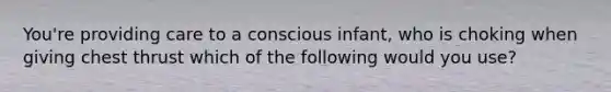 You're providing care to a conscious infant, who is choking when giving chest thrust which of the following would you use?