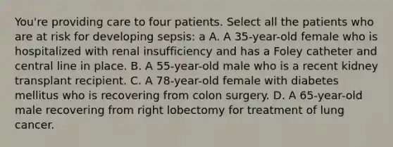 You're providing care to four patients. Select all the patients who are at risk for developing sepsis: a A. A 35-year-old female who is hospitalized with renal insufficiency and has a Foley catheter and central line in place. B. A 55-year-old male who is a recent kidney transplant recipient. C. A 78-year-old female with diabetes mellitus who is recovering from colon surgery. D. A 65-year-old male recovering from right lobectomy for treatment of lung cancer.