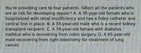 You're providing care to four patients. Select all the patients who are at risk for developing sepsis:* A. A 35-year-old female who is hospitalized with renal insufficiency and has a Foley catheter and central line in place. B. A 55-year-old male who is a recent kidney transplant recipient. C. A 78-year-old female with diabetes mellitus who is recovering from colon surgery. D. A 65-year-old male recovering from right lobectomy for treatment of lung cancer.