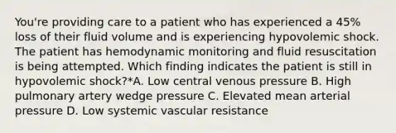 You're providing care to a patient who has experienced a 45% loss of their fluid volume and is experiencing hypovolemic shock. The patient has hemodynamic monitoring and fluid resuscitation is being attempted. Which finding indicates the patient is still in hypovolemic shock?*A. Low central venous pressure B. High pulmonary artery wedge pressure C. Elevated mean arterial pressure D. Low systemic vascular resistance