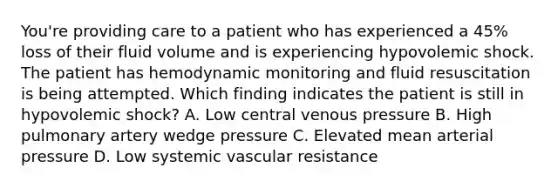 You're providing care to a patient who has experienced a 45% loss of their fluid volume and is experiencing hypovolemic shock. The patient has hemodynamic monitoring and fluid resuscitation is being attempted. Which finding indicates the patient is still in hypovolemic shock? A. Low central venous pressure B. High pulmonary artery wedge pressure C. Elevated mean arterial pressure D. Low systemic vascular resistance