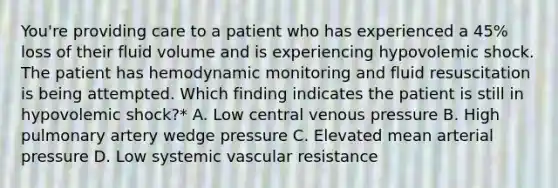 You're providing care to a patient who has experienced a 45% loss of their fluid volume and is experiencing hypovolemic shock. The patient has hemodynamic monitoring and fluid resuscitation is being attempted. Which finding indicates the patient is still in hypovolemic shock?* A. Low central venous pressure B. High pulmonary artery wedge pressure C. Elevated mean arterial pressure D. Low systemic vascular resistance