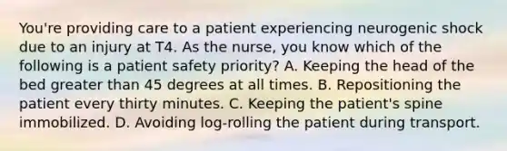 You're providing care to a patient experiencing neurogenic shock due to an injury at T4. As the nurse, you know which of the following is a patient safety priority? A. Keeping the head of the bed greater than 45 degrees at all times. B. Repositioning the patient every thirty minutes. C. Keeping the patient's spine immobilized. D. Avoiding log-rolling the patient during transport.