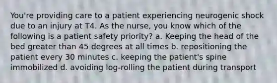 You're providing care to a patient experiencing neurogenic shock due to an injury at T4. As the nurse, you know which of the following is a patient safety priority? a. Keeping the head of the bed greater than 45 degrees at all times b. repositioning the patient every 30 minutes c. keeping the patient's spine immobilized d. avoiding log-rolling the patient during transport