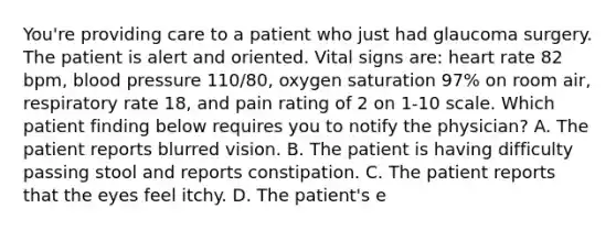 You're providing care to a patient who just had glaucoma surgery. The patient is alert and oriented. Vital signs are: heart rate 82 bpm, blood pressure 110/80, oxygen saturation 97% on room air, respiratory rate 18, and pain rating of 2 on 1-10 scale. Which patient finding below requires you to notify the physician? A. The patient reports blurred vision. B. The patient is having difficulty passing stool and reports constipation. C. The patient reports that the eyes feel itchy. D. The patient's e