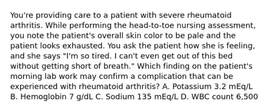 You're providing care to a patient with severe rheumatoid arthritis. While performing the head-to-toe nursing assessment, you note the patient's overall skin color to be pale and the patient looks exhausted. You ask the patient how she is feeling, and she says "I'm so tired. I can't even get out of this bed without getting short of breath." Which finding on the patient's morning lab work may confirm a complication that can be experienced with rheumatoid arthritis? A. Potassium 3.2 mEq/L B. Hemoglobin 7 g/dL C. Sodium 135 mEq/L D. WBC count 6,500