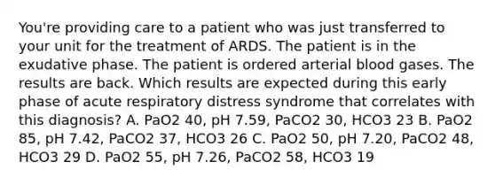 You're providing care to a patient who was just transferred to your unit for the treatment of ARDS. The patient is in the exudative phase. The patient is ordered arterial blood gases. The results are back. Which results are expected during this early phase of acute respiratory distress syndrome that correlates with this diagnosis? A. PaO2 40, pH 7.59, PaCO2 30, HCO3 23 B. PaO2 85, pH 7.42, PaCO2 37, HCO3 26 C. PaO2 50, pH 7.20, PaCO2 48, HCO3 29 D. PaO2 55, pH 7.26, PaCO2 58, HCO3 19