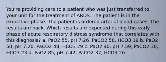 You're providing care to a patient who was just transferred to your unit for the treatment of ARDS. The patient is in the exudative phase. The patient is ordered arterial blood gases. The results are back. Which results are expected during this early phase of acute respiratory distress syndrome that correlates with this diagnosis? a. PaO2 55, pH 7.26, PaCO2 58, HCO3 19 b. PaO2 50, pH 7.20, PaCO2 48, HCO3 29 c. PaO2 40, pH 7.59, PaCO2 30, HCO3 23 d. PaO2 85, pH 7.42, PaCO2 37, HCO3 26