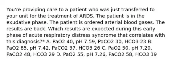 You're providing care to a patient who was just transferred to your unit for the treatment of ARDS. The patient is in the exudative phase. The patient is ordered arterial blood gases. The results are back. Which results are expected during this early phase of acute respiratory distress syndrome that correlates with this diagnosis?* A. PaO2 40, pH 7.59, PaCO2 30, HCO3 23 B. PaO2 85, pH 7.42, PaCO2 37, HCO3 26 C. PaO2 50, pH 7.20, PaCO2 48, HCO3 29 D. PaO2 55, pH 7.26, PaCO2 58, HCO3 19