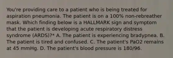 You're providing care to a patient who is being treated for aspiration pneumonia. The patient is on a 100% non-rebreather mask. Which finding below is a HALLMARK sign and symptom that the patient is developing acute respiratory distress syndrome (ARDS)?* A. The patient is experiencing bradypnea. B. The patient is tired and confused. C. The patient's PaO2 remains at 45 mmHg. D. The patient's <a href='https://www.questionai.com/knowledge/kD0HacyPBr-blood-pressure' class='anchor-knowledge'>blood pressure</a> is 180/96.