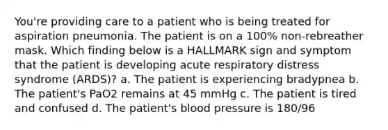 You're providing care to a patient who is being treated for aspiration pneumonia. The patient is on a 100% non-rebreather mask. Which finding below is a HALLMARK sign and symptom that the patient is developing acute respiratory distress syndrome (ARDS)? a. The patient is experiencing bradypnea b. The patient's PaO2 remains at 45 mmHg c. The patient is tired and confused d. The patient's <a href='https://www.questionai.com/knowledge/kD0HacyPBr-blood-pressure' class='anchor-knowledge'>blood pressure</a> is 180/96