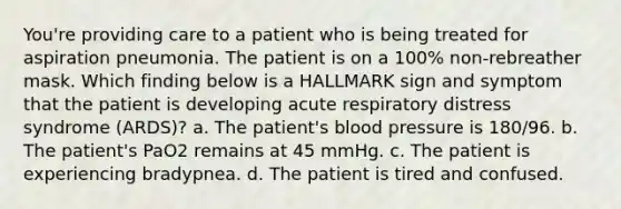 You're providing care to a patient who is being treated for aspiration pneumonia. The patient is on a 100% non-rebreather mask. Which finding below is a HALLMARK sign and symptom that the patient is developing acute respiratory distress syndrome (ARDS)? a. The patient's blood pressure is 180/96. b. The patient's PaO2 remains at 45 mmHg. c. The patient is experiencing bradypnea. d. The patient is tired and confused.