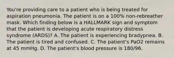 You're providing care to a patient who is being treated for aspiration pneumonia. The patient is on a 100% non-rebreather mask. Which finding below is a HALLMARK sign and symptom that the patient is developing acute respiratory distress syndrome (ARDS)? A. The patient is experiencing bradypnea. B. The patient is tired and confused. C. The patient's PaO2 remains at 45 mmHg. D. The patient's blood pressure is 180/96.