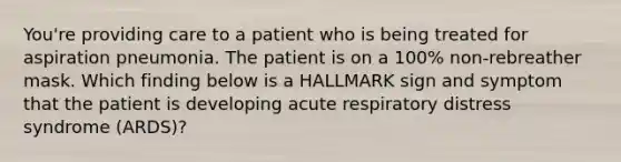 You're providing care to a patient who is being treated for aspiration pneumonia. The patient is on a 100% non-rebreather mask. Which finding below is a HALLMARK sign and symptom that the patient is developing acute respiratory distress syndrome (ARDS)?