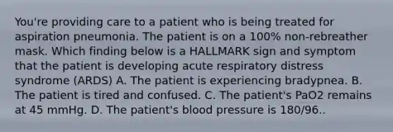 You're providing care to a patient who is being treated for aspiration pneumonia. The patient is on a 100% non-rebreather mask. Which finding below is a HALLMARK sign and symptom that the patient is developing acute respiratory distress syndrome (ARDS) A. The patient is experiencing bradypnea. B. The patient is tired and confused. C. The patient's PaO2 remains at 45 mmHg. D. The patient's blood pressure is 180/96..