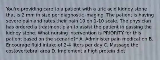 You're providing care to a patient with a uric acid kidney stone that is 2 mm in size per diagnostic imaging. The patient is having severe pain and rates their pain 10 on 1-10 scale. The physician has ordered a treatment plan to assist the patient in passing the kidney stone. What nursing intervention is PRIORITY for this patient based on the scenario?* A. Administer pain medication B. Encourage fluid intake of 2-4 liters per day C. Massage the costovertebral area D. Implement a high protein diet