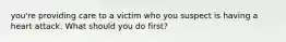 you're providing care to a victim who you suspect is having a heart attack. What should you do first?