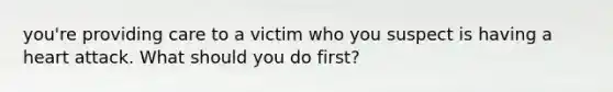 you're providing care to a victim who you suspect is having a heart attack. What should you do first?