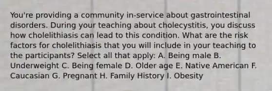 You're providing a community in-service about gastrointestinal disorders. During your teaching about cholecystitis, you discuss how cholelithiasis can lead to this condition. What are the risk factors for cholelithiasis that you will include in your teaching to the participants? Select all that apply: A. Being male B. Underweight C. Being female D. Older age E. Native American F. Caucasian G. Pregnant H. Family History I. Obesity