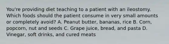 You're providing diet teaching to a patient with an ileostomy. Which foods should the patient consume in very small amounts or completely avoid? A. Peanut butter, bananas, rice B. Corn, popcorn, nut and seeds C. Grape juice, bread, and pasta D. Vinegar, soft drinks, and cured meats