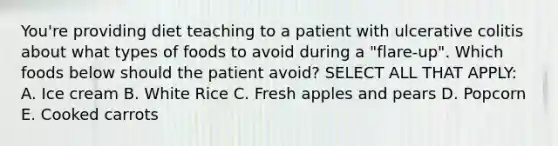 You're providing diet teaching to a patient with ulcerative colitis about what types of foods to avoid during a "flare-up". Which foods below should the patient avoid? SELECT ALL THAT APPLY: A. Ice cream B. White Rice C. Fresh apples and pears D. Popcorn E. Cooked carrots