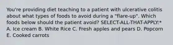 You're providing diet teaching to a patient with ulcerative colitis about what types of foods to avoid during a "flare-up". Which foods below should the patient avoid? SELECT-ALL-THAT-APPLY:* A. Ice cream B. White Rice C. Fresh apples and pears D. Popcorn E. Cooked carrots