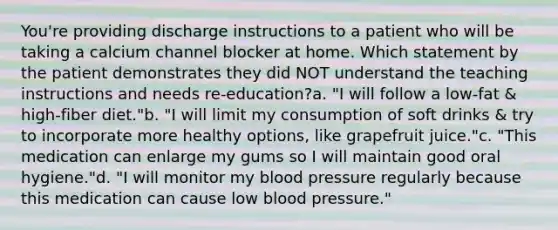 You're providing discharge instructions to a patient who will be taking a calcium channel blocker at home. Which statement by the patient demonstrates they did NOT understand the teaching instructions and needs re-education?a. "I will follow a low-fat & high-fiber diet."b. "I will limit my consumption of soft drinks & try to incorporate more healthy options, like grapefruit juice."c. "This medication can enlarge my gums so I will maintain good oral hygiene."d. "I will monitor my blood pressure regularly because this medication can cause low blood pressure."