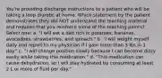 You're providing discharge instructions to a patient who will be taking a loop diuretic at home. Which statement by the patient demonstrates they did NOT understand the teaching material and requires that you reinforce some of the teaching points? Select one: a. "I will eat a diet rich in potatoes, bananas, avocadoes, strawberries, and spinach." b. "I will weight myself daily and report to my physician if I gain more than 3 lbs in 1 day." c. "I will change position slowly because I can become dizzy easily while taking this medication." d. "This medication can cause dehydration, so I will stay hydrated by consuming at least 2 L or more of fluid per day."