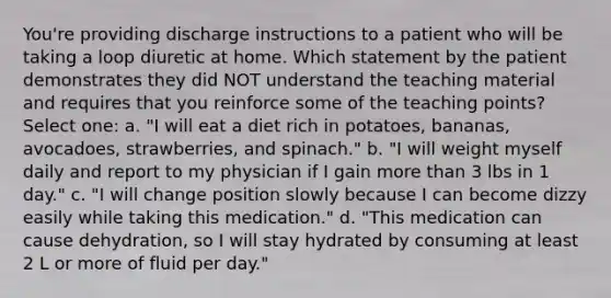 You're providing discharge instructions to a patient who will be taking a loop diuretic at home. Which statement by the patient demonstrates they did NOT understand the teaching material and requires that you reinforce some of the teaching points? Select one: a. "I will eat a diet rich in potatoes, bananas, avocadoes, strawberries, and spinach." b. "I will weight myself daily and report to my physician if I gain more than 3 lbs in 1 day." c. "I will change position slowly because I can become dizzy easily while taking this medication." d. "This medication can cause dehydration, so I will stay hydrated by consuming at least 2 L or more of fluid per day."