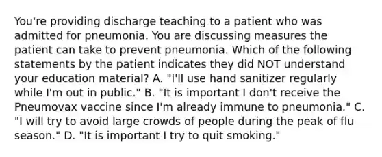 You're providing discharge teaching to a patient who was admitted for pneumonia. You are discussing measures the patient can take to prevent pneumonia. Which of the following statements by the patient indicates they did NOT understand your education material? A. "I'll use hand sanitizer regularly while I'm out in public." B. "It is important I don't receive the Pneumovax vaccine since I'm already immune to pneumonia." C. "I will try to avoid large crowds of people during the peak of flu season." D. "It is important I try to quit smoking."