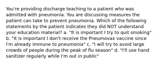 You're providing discharge teaching to a patient who was admitted with pneumonia. You are discussing measures the patient can take to prevent pneumonia. Which of the following statements by the patient indicates they did NOT understand your education material? a. "It is important I try to quit smoking" b. "It is important I don't receive the Pneumovax vaccine since I'm already immune to pneumonia" c. "I will try to avoid large crowds of people during the peak of flu season" d. "I'll use hand sanitizer regularly while I'm out in public"