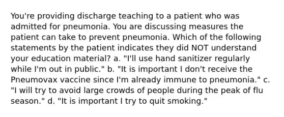 You're providing discharge teaching to a patient who was admitted for pneumonia. You are discussing measures the patient can take to prevent pneumonia. Which of the following statements by the patient indicates they did NOT understand your education material? a. "I'll use hand sanitizer regularly while I'm out in public." b. "It is important I don't receive the Pneumovax vaccine since I'm already immune to pneumonia." c. "I will try to avoid large crowds of people during the peak of flu season." d. "It is important I try to quit smoking."