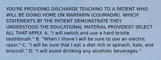 YOU'RE PROVIDING DISCHARGE TEACHING TO A PATIENT WHO WILL BE GOING HOME ON WARFARIN (COUMADIN). WHICH STATEMENTS BY THE PATIENT DEMONSTRATE THEY UNDERSTOOD THE EDUCATIONAL MATERIAL PROVIDED? SELECT ALL THAT APPLY: A. "I will switch and use a hard bristle toothbrush." B. "When I shave I will be sure to use an electric razor." C. "I will be sure that I eat a diet rich in spinach, kale, and broccoli." D. "I will avoid drinking any alcoholic beverages."