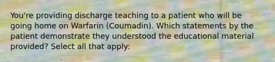 You're providing discharge teaching to a patient who will be going home on Warfarin (Coumadin). Which statements by the patient demonstrate they understood the educational material provided? Select all that apply: