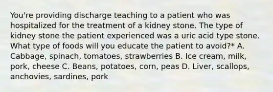 You're providing discharge teaching to a patient who was hospitalized for the treatment of a kidney stone. The type of kidney stone the patient experienced was a uric acid type stone. What type of foods will you educate the patient to avoid?* A. Cabbage, spinach, tomatoes, strawberries B. Ice cream, milk, pork, cheese C. Beans, potatoes, corn, peas D. Liver, scallops, anchovies, sardines, pork