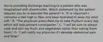 You're providing discharge teaching to a patient who was hospitalized with diverticulitis. Which statement by the patient requires you to re-educate the patient? A. "It is important I consume a diet high in fiber and keep hydrated to keep my stool soft." B. "The physician prescribed me to take Psyllium every day which will help prevent constipation." C. "I will be sure to always cook and skin my fruits and vegetables rather than eating them fresh." D. "I will notify my physician if I develop abdominal pain and fever."