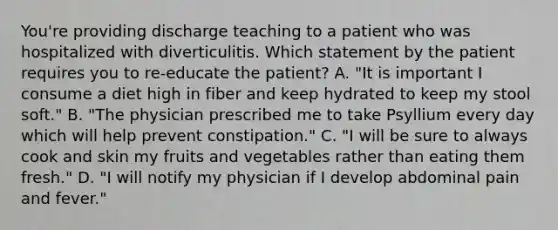 You're providing discharge teaching to a patient who was hospitalized with diverticulitis. Which statement by the patient requires you to re-educate the patient? A. "It is important I consume a diet high in fiber and keep hydrated to keep my stool soft." B. "The physician prescribed me to take Psyllium every day which will help prevent constipation." C. "I will be sure to always cook and skin my fruits and vegetables rather than eating them fresh." D. "I will notify my physician if I develop abdominal pain and fever."