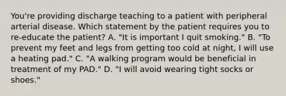 You're providing discharge teaching to a patient with peripheral arterial disease. Which statement by the patient requires you to re-educate the patient? A. "It is important I quit smoking." B. "To prevent my feet and legs from getting too cold at night, I will use a heating pad." C. "A walking program would be beneficial in treatment of my PAD." D. "I will avoid wearing tight socks or shoes."