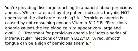 You're providing discharge teaching to a patient about pernicious anemia. Which statement by the patient indicates they did NOT understand the discharge teaching? A. "Pernicious anemia is caused by not consuming enough Vitamin B12." B. "Pernicious anemia causes the red blood cells to appear very large and oval." C. "Treatment for pernicious anemia includes a series of intramuscular injections of Vitamin B12." D. "A red, smooth tongue can be a sign of pernicious anemia."