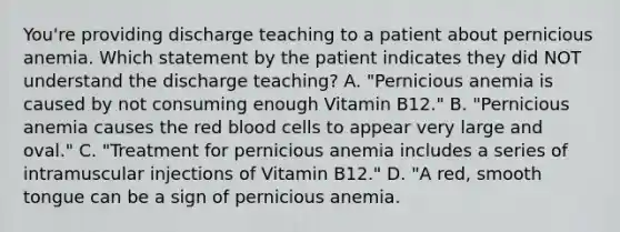 You're providing discharge teaching to a patient about pernicious anemia. Which statement by the patient indicates they did NOT understand the discharge teaching? A. "Pernicious anemia is caused by not consuming enough Vitamin B12." B. "Pernicious anemia causes the red blood cells to appear very large and oval." C. "Treatment for pernicious anemia includes a series of intramuscular injections of Vitamin B12." D. "A red, smooth tongue can be a sign of pernicious anemia.