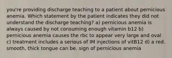 you're providing discharge teaching to a patient about pernicious anemia. Which statement by the patient indicates they did not understand the discharge teaching? a) pernicious anemia is always caused by not consuming enough vitamin b12 b) pernicious anemia causes the rbc to appear very large and oval c) treatment includes a serious of IM injections of vitB12 d) a red. smooth, thick tongue can be. sign of pernicious anemia