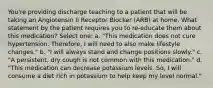 You're providing discharge teaching to a patient that will be taking an Angiotensin II Receptor Blocker (ARB) at home. What statement by the patient requires you to re-educate them about this medication? Select one: a. "This medication does not cure hypertension. Therefore, I will need to also make lifestyle changes." b. "I will always stand and change positions slowly." c. "A persistent, dry cough is not common with this medication." d. "This medication can decrease potassium levels. So, I will consume a diet rich in potassium to help keep my level normal."