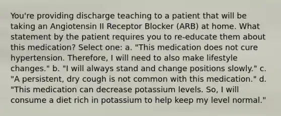 You're providing discharge teaching to a patient that will be taking an Angiotensin II Receptor Blocker (ARB) at home. What statement by the patient requires you to re-educate them about this medication? Select one: a. "This medication does not cure hypertension. Therefore, I will need to also make lifestyle changes." b. "I will always stand and change positions slowly." c. "A persistent, dry cough is not common with this medication." d. "This medication can decrease potassium levels. So, I will consume a diet rich in potassium to help keep my level normal."