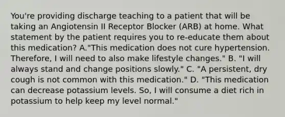 You're providing discharge teaching to a patient that will be taking an Angiotensin II Receptor Blocker (ARB) at home. What statement by the patient requires you to re-educate them about this medication? A."This medication does not cure hypertension. Therefore, I will need to also make lifestyle changes." B. "I will always stand and change positions slowly." C. "A persistent, dry cough is not common with this medication." D. "This medication can decrease potassium levels. So, I will consume a diet rich in potassium to help keep my level normal."