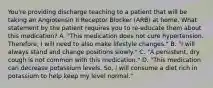 You're providing discharge teaching to a patient that will be taking an Angiotensin II Receptor Blocker (ARB) at home. What statement by the patient requires you to re-educate them about this medication? A. "This medication does not cure hypertension. Therefore, I will need to also make lifestyle changes." B. "I will always stand and change positions slowly." C. "A persistent, dry cough is not common with this medication." D. "This medication can decrease potassium levels. So, I will consume a diet rich in potassium to help keep my level normal."