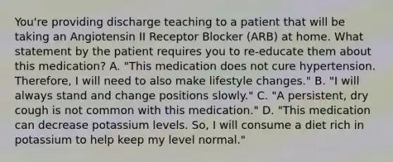 You're providing discharge teaching to a patient that will be taking an Angiotensin II Receptor Blocker (ARB) at home. What statement by the patient requires you to re-educate them about this medication? A. "This medication does not cure hypertension. Therefore, I will need to also make lifestyle changes." B. "I will always stand and change positions slowly." C. "A persistent, dry cough is not common with this medication." D. "This medication can decrease potassium levels. So, I will consume a diet rich in potassium to help keep my level normal."