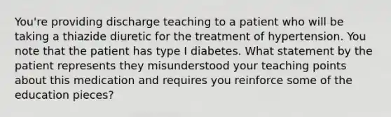 You're providing discharge teaching to a patient who will be taking a thiazide diuretic for the treatment of hypertension. You note that the patient has type I diabetes. What statement by the patient represents they misunderstood your teaching points about this medication and requires you reinforce some of the education pieces?