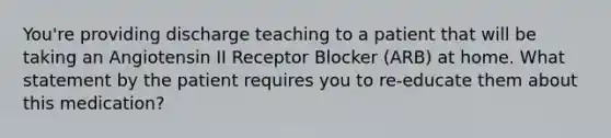 You're providing discharge teaching to a patient that will be taking an Angiotensin II Receptor Blocker (ARB) at home. What statement by the patient requires you to re-educate them about this medication?