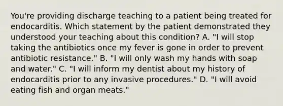 You're providing discharge teaching to a patient being treated for endocarditis. Which statement by the patient demonstrated they understood your teaching about this condition? A. "I will stop taking the antibiotics once my fever is gone in order to prevent antibiotic resistance." B. "I will only wash my hands with soap and water." C. "I will inform my dentist about my history of endocarditis prior to any invasive procedures." D. "I will avoid eating fish and organ meats."